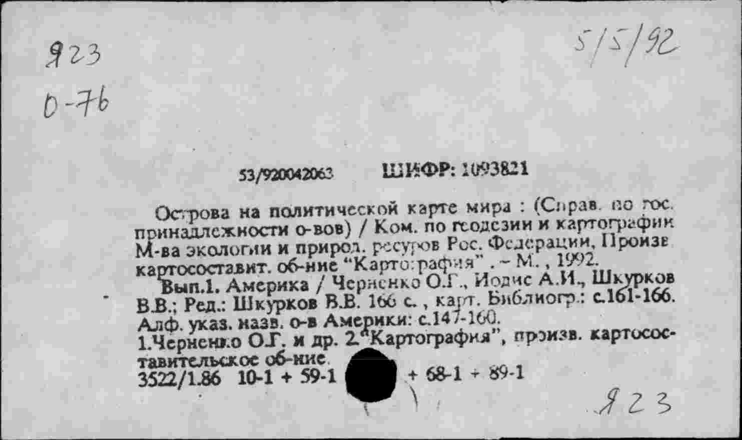 ﻿
■З'/а/Ж-
53/920042063 ШИФР: 1(6*3821
Острова на политической карте мира : (Справ по гос. принадлежности о-вов) / Ком. по геодезии и картографии М-ва экологии и природ, ресуров Рос. Федерации Произв картосоставит. об-ние “Картография . - М., 1/ 2.
Вып.1. Америка / Черненко 0.1., Иодис А.И, Шкурков ВВ.; Ред.: Шкурков В.В. 166 с., карт. Библиогр.: с.161466. Алф. указ. назв. о-в Америки: с.147-160.
1.Чсрнен>.о ОТ. и др. 2.лКартографил”( прэизв. картосоставительское об-ние 3522/1.86 10-1 + 59-1
+ 58-1 - 894